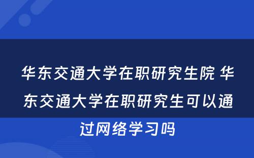 华东交通大学在职研究生院 华东交通大学在职研究生可以通过网络学习吗