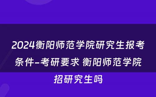 2024衡阳师范学院研究生报考条件-考研要求 衡阳师范学院招研究生吗