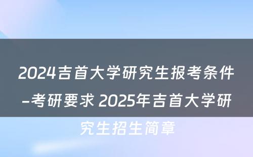 2024吉首大学研究生报考条件-考研要求 2025年吉首大学研究生招生简章