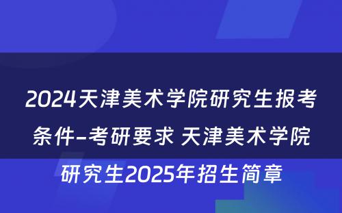 2024天津美术学院研究生报考条件-考研要求 天津美术学院研究生2025年招生简章