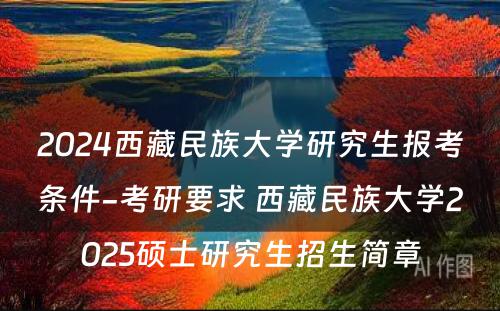 2024西藏民族大学研究生报考条件-考研要求 西藏民族大学2025硕士研究生招生简章