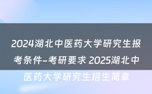 2024湖北中医药大学研究生报考条件-考研要求 2025湖北中医药大学研究生招生简章