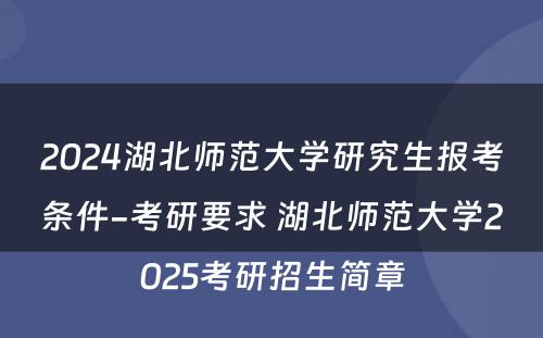 2024湖北师范大学研究生报考条件-考研要求 湖北师范大学2025考研招生简章