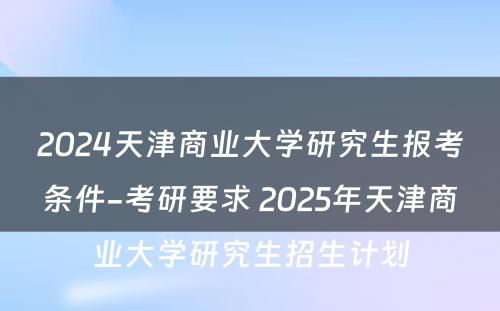2024天津商业大学研究生报考条件-考研要求 2025年天津商业大学研究生招生计划