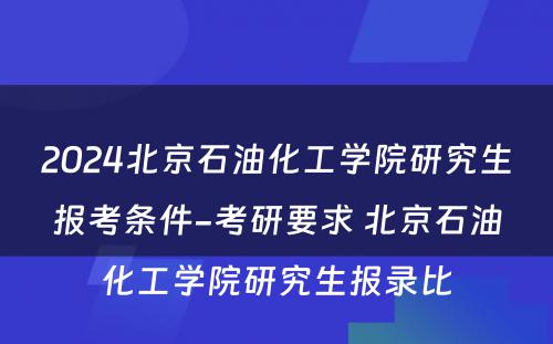 2024北京石油化工学院研究生报考条件-考研要求 北京石油化工学院研究生报录比