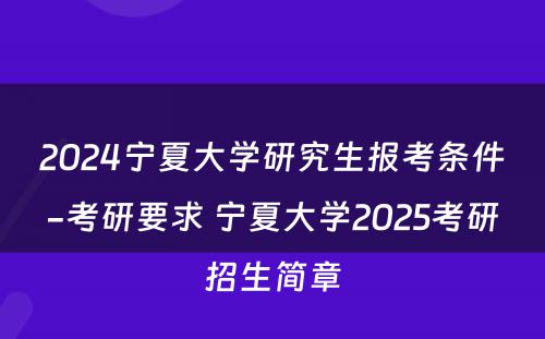 2024宁夏大学研究生报考条件-考研要求 宁夏大学2025考研招生简章