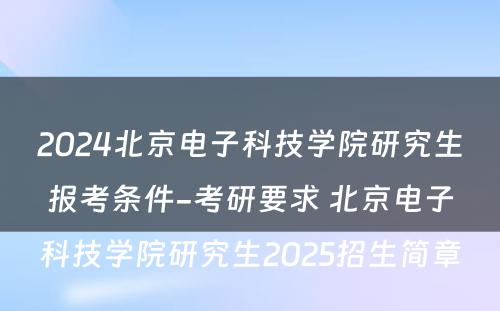 2024北京电子科技学院研究生报考条件-考研要求 北京电子科技学院研究生2025招生简章
