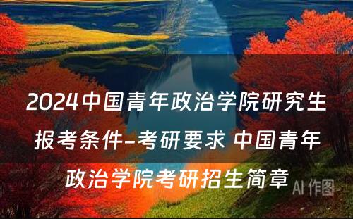 2024中国青年政治学院研究生报考条件-考研要求 中国青年政治学院考研招生简章