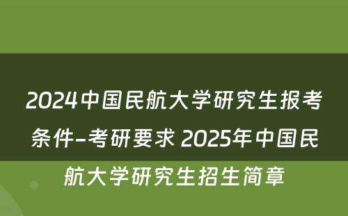 2024中国民航大学研究生报考条件-考研要求 2025年中国民航大学研究生招生简章
