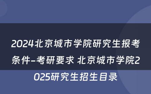 2024北京城市学院研究生报考条件-考研要求 北京城市学院2025研究生招生目录