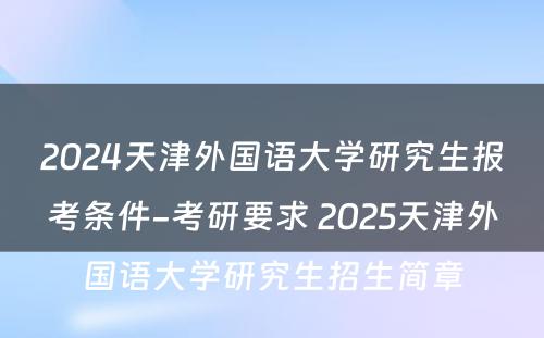2024天津外国语大学研究生报考条件-考研要求 2025天津外国语大学研究生招生简章