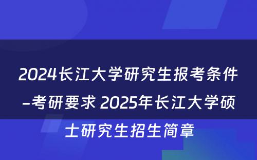 2024长江大学研究生报考条件-考研要求 2025年长江大学硕士研究生招生简章