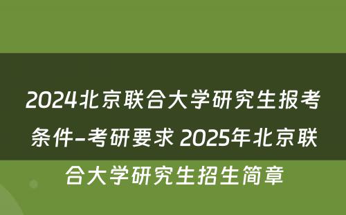 2024北京联合大学研究生报考条件-考研要求 2025年北京联合大学研究生招生简章