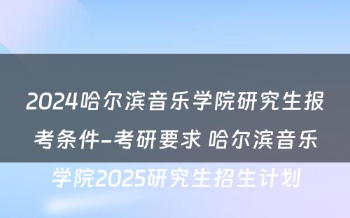 2024哈尔滨音乐学院研究生报考条件-考研要求 哈尔滨音乐学院2025研究生招生计划
