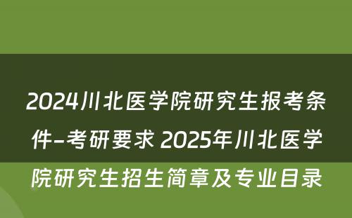 2024川北医学院研究生报考条件-考研要求 2025年川北医学院研究生招生简章及专业目录