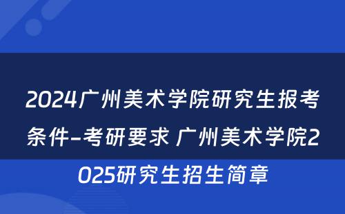 2024广州美术学院研究生报考条件-考研要求 广州美术学院2025研究生招生简章