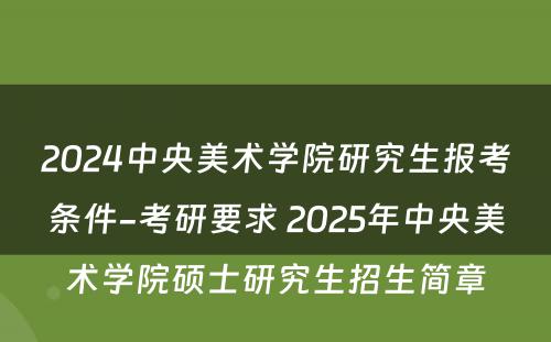 2024中央美术学院研究生报考条件-考研要求 2025年中央美术学院硕士研究生招生简章