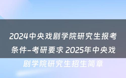 2024中央戏剧学院研究生报考条件-考研要求 2025年中央戏剧学院研究生招生简章