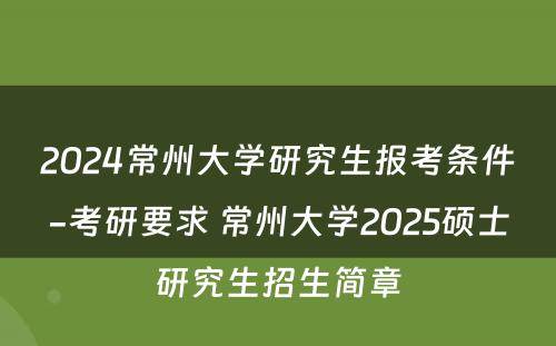 2024常州大学研究生报考条件-考研要求 常州大学2025硕士研究生招生简章