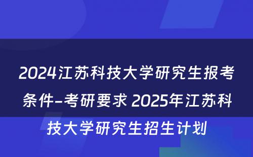 2024江苏科技大学研究生报考条件-考研要求 2025年江苏科技大学研究生招生计划
