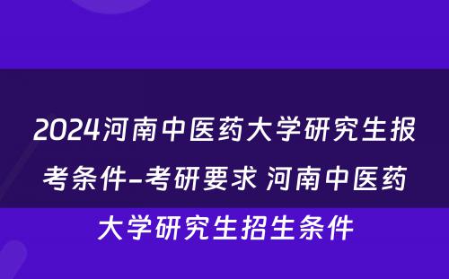 2024河南中医药大学研究生报考条件-考研要求 河南中医药大学研究生招生条件