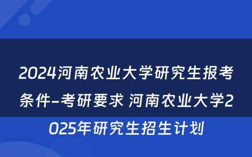 2024河南农业大学研究生报考条件-考研要求 河南农业大学2025年研究生招生计划