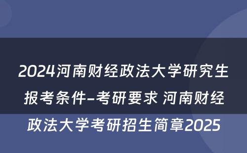 2024河南财经政法大学研究生报考条件-考研要求 河南财经政法大学考研招生简章2025