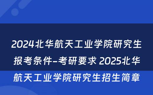2024北华航天工业学院研究生报考条件-考研要求 2025北华航天工业学院研究生招生简章