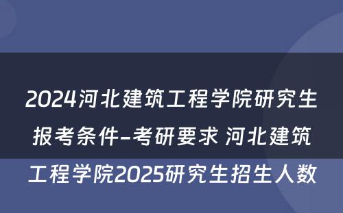 2024河北建筑工程学院研究生报考条件-考研要求 河北建筑工程学院2025研究生招生人数