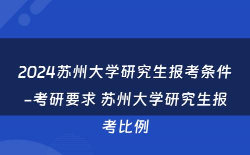 2024苏州大学研究生报考条件-考研要求 苏州大学研究生报考比例