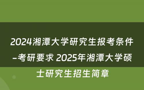 2024湘潭大学研究生报考条件-考研要求 2025年湘潭大学硕士研究生招生简章