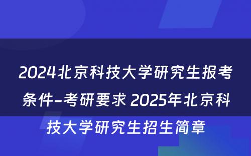 2024北京科技大学研究生报考条件-考研要求 2025年北京科技大学研究生招生简章