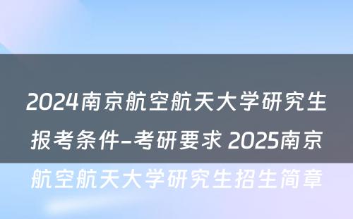 2024南京航空航天大学研究生报考条件-考研要求 2025南京航空航天大学研究生招生简章