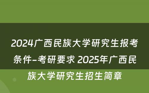 2024广西民族大学研究生报考条件-考研要求 2025年广西民族大学研究生招生简章