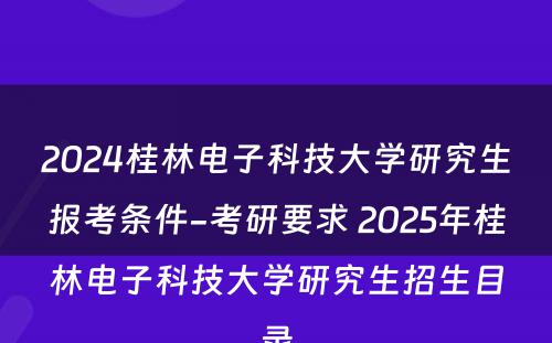 2024桂林电子科技大学研究生报考条件-考研要求 2025年桂林电子科技大学研究生招生目录