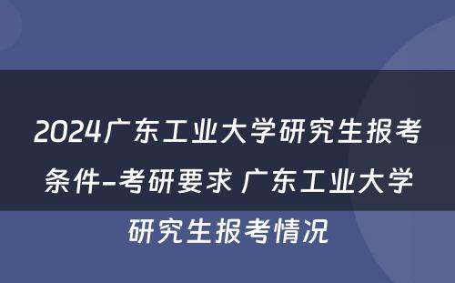 2024广东工业大学研究生报考条件-考研要求 广东工业大学研究生报考情况