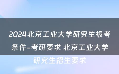 2024北京工业大学研究生报考条件-考研要求 北京工业大学研究生招生要求