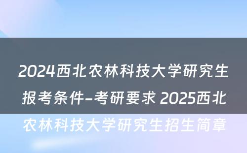 2024西北农林科技大学研究生报考条件-考研要求 2025西北农林科技大学研究生招生简章