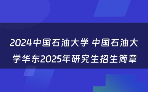 2024中国石油大学 中国石油大学华东2025年研究生招生简章