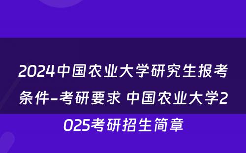 2024中国农业大学研究生报考条件-考研要求 中国农业大学2025考研招生简章