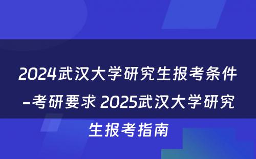 2024武汉大学研究生报考条件-考研要求 2025武汉大学研究生报考指南