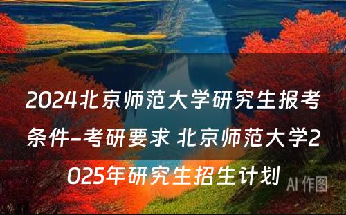 2024北京师范大学研究生报考条件-考研要求 北京师范大学2025年研究生招生计划