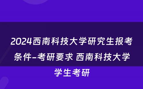 2024西南科技大学研究生报考条件-考研要求 西南科技大学学生考研