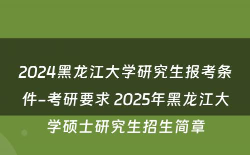 2024黑龙江大学研究生报考条件-考研要求 2025年黑龙江大学硕士研究生招生简章