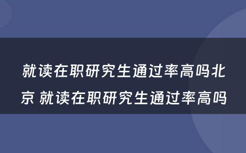 就读在职研究生通过率高吗北京 就读在职研究生通过率高吗