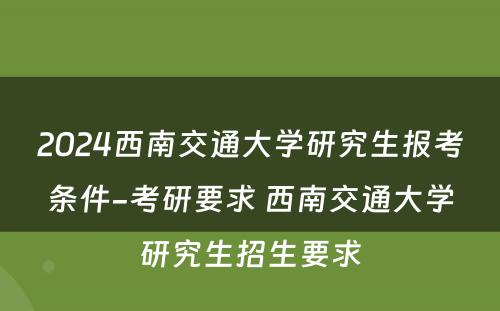 2024西南交通大学研究生报考条件-考研要求 西南交通大学研究生招生要求