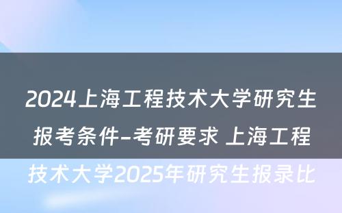 2024上海工程技术大学研究生报考条件-考研要求 上海工程技术大学2025年研究生报录比