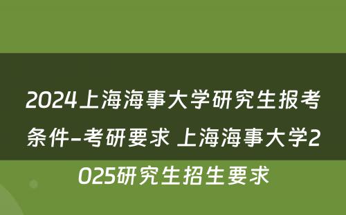 2024上海海事大学研究生报考条件-考研要求 上海海事大学2025研究生招生要求