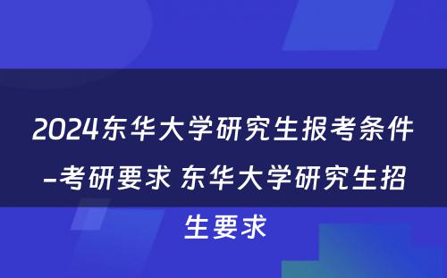 2024东华大学研究生报考条件-考研要求 东华大学研究生招生要求