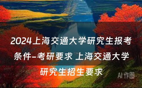 2024上海交通大学研究生报考条件-考研要求 上海交通大学研究生招生要求